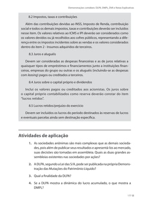 Demonstrações contábeis: DLPA, DMPL, DVA e Notas Explicativas
177
8.2 Impostos, taxas e contribuições
Além das contribuições devidas ao INSS, Imposto de Renda, contribuição
social e todos os demais impostos, taxas e contribuições deverão ser incluídos
nesse item. Os valores relativos ao ICMS e IPI deverão ser considerados como
os valores devidos ou já recolhidos aos cofres públicos, representando a dife-
rença entre os impostos incidentes sobre as vendas e os valores considerados
dentro do item 2 - Insumos adquiridos de terceiros.
8.3 Juros e aluguéis
Devem ser consideradas as despesas financeiras e as de juros relativas a
quaisquer tipos de empréstimos e financiamentos junto a instituições finan-
ceiras, empresas do grupo ou outras e os aluguéis (incluindo-se as despesas
com leasing) pagos ou creditados a terceiros.
8.4 Juros sobre o capital próprio e dividendos
Inclui os valores pagos ou creditados aos acionistas. Os juros sobre
o capital próprio contabilizados como reserva deverão constar do item
“lucros retidos”.
8.5 Lucros retidos/prejuízo do exercício
Devem ser incluídos os lucros do período destinados às reservas de lucros
e eventuais parcelas ainda sem destinação específica.
Atividades de aplicação
1.	 As sociedades anônimas são mais complexas que as demais socieda-
des, pois além de publicar seus resultados e apresentá-los ao mercado,
suas decisões são tomadas em assembleia. Quais as duas grandes as-
sembleias existentes nas sociedades por ações?
2.	 A DLPA, segundo a Lei das S/A, pode ser publicada na própria Demons-
tração das Mutações do Patrimônio Líquido?
3.	 Qual a finalidade da DLPA?
4.	 Se a DLPA mostra a dinâmica do lucro acumulado, o que mostra a
DMPL?
 