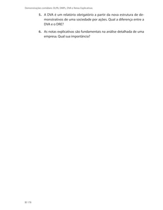 178
Demonstrações contábeis: DLPA, DMPL, DVA e Notas Explicativas
5.	 A DVA é um relatório obrigatório a partir da nova estrutura de de-
monstrativos de uma sociedade por ações. Qual a diferença entre a
DVA e o DRE?
6.	 As notas explicativas são fundamentais na análise detalhada de uma
empresa. Qual sua importância?
 