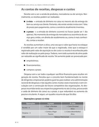 18
A Contabilidade como ciência, seu objeto e método de análise
As contas de receitas, despesas e custos
Receita vem a ser a venda de produtos, mercadorias ou de serviços. Nor-
malmente, as receitas podem ser realizadas:
à vista → entrada de dinheiro no caixa no mesmo ato da entrega do
bem ou serviço ao cliente. Portanto, não existe venda à vista com 7 dias
de prazo para pagamento, como o comércio atualmente inventou.
a prazo → a entrada do dinheiro ocorrerá no futuro (pode ser 1 dia
apenas). No momento da entrega da mercadoria ou ocorrência do ser-
viço gera, então, um direito de recebimento ou, como é mais conheci-
do, contas a receber.
As receitas aumentam o ativo, uma vez que o valor que havia no estoque
é vendido por um valor maior do que o registrado, visto que o estoque é
registrado pelo valor de aquisição ou de custo e a receita é reconhecida pelo
valor de realização ou pelo preço.Todavia, nem todo aumento de ativo pode
ser reduzido ao significado de receita. Tal aumento pode ser provocado por:
empréstimos;
financiamentos;
compras a prazo.
Despesa vem a ser todo e qualquer sacrifício financeiro para resultar em
geração de receita. Perceba que o conceito bem fundamentado na mente
de dirigentes empresariais poderia guiá-los para realizar uma administração
racional de despesas e não aqueles cortes muitas vezes irracionais e sem vin-
culação com a construção do futuro competitivo das organizações. As des-
pesas incorridas terão seu respectivo pagamento no ato (à vista, provocando
a saída de dinheiro do caixa) ou a prazo, o que redundará no aumento do
passivo circulante. A seguir, um quadro-resumo do que foi dito:
Operações a prazo e à vista
Operações A prazo À vista
Receita →
+ Dupl. a Receber
Ativo
+ Caixa (Encaixe)
Ativo
Despesa →
+ Contas a Pagar
Passivo
(–) Caixa (desembolso)
Ativo
DRE Balanço Patrimonial
(MARION,2005)
 