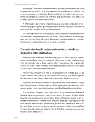 182
Aspectos orçamentários e financeiros
Esse sistema tem como objetivo munir os gestores com informações úteis
e oportunas, garantindo que elas representem a realidade econômica dos
eventos que ocorrem no âmbito da sua gestão, com o objetivo de obter me-
lhores resultados decorrentes da melhoria de produtividade e da eficiência
na execução dos processos operacionais.
A informação é de extrema importância para uma boa gestão, pois propi-
cia condições para que os gestores planejem, tomem decisões e avaliem os
resultados das decisões tomadas anteriormente.
Osadministradoresdosrecursoscolocadosnumempreendimentodevem
assumir que a empresa continuará no futuro, sendo esta uma pré-condição
para um processo de gestão eficaz. Portanto, a empresa precisa ser entendi-
da como um empreendimento em marcha constante.
O contexto do planejamento e do controle no
processo administrativo
Planejar é um verbo difícil de ser conjugado no Brasil. Quando se pre-
tende conjugá-lo no contexto econômico-financeiro, então, a tarefa torna-se
mais complicada. Isso se deve a vários fatores que, agora, não se pretende
esgotá-los.Temos lido e escutado muito sobre esse tema. Poucas coisas boas
e outras nem tanto, como sempre ocorre.
Para iniciar, planejamento não é um procedimento isolado que sai da
cabeça de uma única pessoa. É um conjunto de esforços que tem o objetivo
de maximizar os resultados, dentro dos parâmetros da ciência e da lei.
Podemos, e devemos, questionar o procedimento e até mesmo a lógica
científica de Finanças. Porém, após entender e compreender, devemos colo-
car em prática esses conceitos e práticas reconhecidas pelo mundo afora.
Não há dúvida de que a carga tributária no Brasil (entre outros fatores) é
elevada, situando-se entre as maiores do mundo. O quadro fica pior ainda
levando-se em conta que a grande parte desses tributos é cobrada indireta-
mente do consumidor (embutido no preço do produto ou serviço) além de
mudarem de interpretação e determinação com uma velocidade mercurial.
Em face disso, as empresas devem elevar a atenção na administração eficaz
de seus desembolsos para pagamento de tributos e programação de um
Fluxo de Caixa adequado.
 