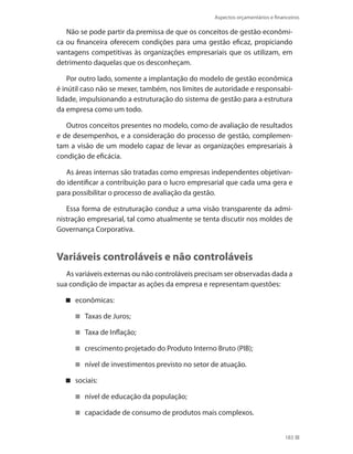 Aspectos orçamentários e financeiros
183
Não se pode partir da premissa de que os conceitos de gestão econômi-
ca ou financeira oferecem condições para uma gestão eficaz, propiciando
vantagens competitivas às organizações empresariais que os utilizam, em
detrimento daquelas que os desconheçam.
Por outro lado, somente a implantação do modelo de gestão econômica
é inútil caso não se mexer, também, nos limites de autoridade e responsabi-
lidade, impulsionando a estruturação do sistema de gestão para a estrutura
da empresa como um todo.
Outros conceitos presentes no modelo, como de avaliação de resultados
e de desempenhos, e a consideração do processo de gestão, complemen-
tam a visão de um modelo capaz de levar as organizações empresariais à
condição de eficácia.
As áreas internas são tratadas como empresas independentes objetivan-
do identificar a contribuição para o lucro empresarial que cada uma gera e
para possibilitar o processo de avaliação da gestão.
Essa forma de estruturação conduz a uma visão transparente da admi-
nistração empresarial, tal como atualmente se tenta discutir nos moldes de
Governança Corporativa.
Variáveis controláveis e não controláveis
As variáveis externas ou não controláveis precisam ser observadas dada a
sua condição de impactar as ações da empresa e representam questões:
econômicas:
Taxas de Juros;
Taxa de Inflação;
crescimento projetado do Produto Interno Bruto (PIB);
nível de investimentos previsto no setor de atuação.
sociais:
nível de educação da população;
capacidade de consumo de produtos mais complexos.
 