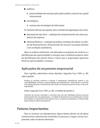 184
Aspectos orçamentários e financeiros
políticas:
potencialidade de restrição pelo poder político nacional ao capital
internacional.
tecnológicas:
avanços das tecnologias de informação.
As variáveis internas são aquelas sob o controle da organização, tais como:
desempenho das áreas – avaliação do comportamento das áreas pro-
dutivas da empresa;
eficácia/eficiência – avaliação da própria condição de realizar os esfor-
ços de financiamento e fornecimento de recursos nos prazos devidos
e em condições satisfatórias.
Após as análises ambientais, são efetuadas as projeções de cenários e a
identificação das oportunidades e ameaças que o ambiente propicia, além
da identificação dos pontos fortes e fracos que a organização apresenta
frente às oportunidades e ameaças.
Aplicações do orçamento empresarial
Gerir significa administrar, tomar decisões. Segundo Cruz (1991, p. 38)
cabe à gestão:
Analisar as variáveis externas e internas à organização, identificá-las quanto à sua
controlabilidade, ameaças e oportunidades que representam e determinam o caminho
mais adequado para o cumprimento da missão, em função dos pontos fortes e fracos da
organização.
Ainda, segundo Cruz (1991, p. 38), o modelo de gestão é:
Conjunto de normas, princípios e conceitos que tem por finalidade orientar processo
administrativo de uma organização... o modelo de gestão leva em consideração a missão
da entidade, as características do negócio, isto é, os aspectos ambientais, e é influenciado
pelas crenças e valores dos gestores.
Fatores importantes
Para se construir um planejamento, alguns fatores devem ser de pleno
conhecimento e domínio dos envolvidos no processo. A seguir, vamos com-
preender cada um desses elementos.
 