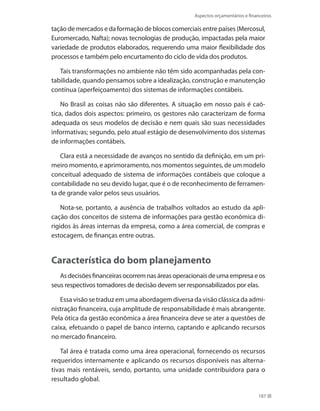 Aspectos orçamentários e financeiros
187
tação de mercados e da formação de blocos comerciais entre países (Mercosul,
Euromercado, Nafta); novas tecnologias de produção, impactadas pela maior
variedade de produtos elaborados, requerendo uma maior flexibilidade dos
processos e também pelo encurtamento do ciclo de vida dos produtos.
Tais transformações no ambiente não têm sido acompanhadas pela con-
tabilidade, quando pensamos sobre a idealização, construção e manutenção
contínua (aperfeiçoamento) dos sistemas de informações contábeis.
No Brasil as coisas não são diferentes. A situação em nosso país é caó-
tica, dados dois aspectos: primeiro, os gestores não caracterizam de forma
adequada os seus modelos de decisão e nem quais são suas necessidades
informativas; segundo, pelo atual estágio de desenvolvimento dos sistemas
de informações contábeis.
Clara está a necessidade de avanços no sentido da definição, em um pri-
meiro momento, e aprimoramento, nos momentos seguintes, de um modelo
conceitual adequado de sistema de informações contábeis que coloque a
contabilidade no seu devido lugar, que é o de reconhecimento de ferramen-
ta de grande valor pelos seus usuários.
Nota-se, portanto, a ausência de trabalhos voltados ao estudo da apli-
cação dos conceitos de sistema de informações para gestão econômica di-
rigidos às áreas internas da empresa, como a área comercial, de compras e
estocagem, de finanças entre outras.
Característica do bom planejamento
Asdecisõesfinanceirasocorremnasáreasoperacionaisdeumaempresaeos
seus respectivos tomadores de decisão devem ser responsabilizados por elas.
Essa visão se traduz em uma abordagem diversa da visão clássica da admi-
nistração financeira, cuja amplitude de responsabilidade é mais abrangente.
Pela ótica da gestão econômica a área financeira deve se ater a questões de
caixa, efetuando o papel de banco interno, captando e aplicando recursos
no mercado financeiro.
Tal área é tratada como uma área operacional, fornecendo os recursos
requeridos internamente e aplicando os recursos disponíveis nas alterna-
tivas mais rentáveis, sendo, portanto, uma unidade contribuidora para o
resultado global.
 
