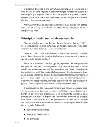188
Aspectos orçamentários e financeiros
O processo de gestão é uma arma fundamental para a eficácia, seja de
uma área ou de uma empresa. A área de Finanças deve ter um sistema de
informações que englobe todas as fases do processo de gestão, de forma
que seu processo de tomada de decisão seja alimentado pelas informações
das áreas clientes e fornecedoras.
Assim, administrará os recursos financeiros sob sua guarda sem sobres-
saltos, contribuindo para melhorar o resultado da organização, como parte
integrante do todo.
Princípios fundamentais do orçamento
Planejar significa antecipar decisões futuras. Segundo Peleias (1992, p.
55):“é um processo contínuo de tomada de decisões, as quais deverão ocor-
rer antes, durante e depois de sua implementação”.
Para Cruz (1991, p. 50), seus objetivos principais são: “garantir o cumpri-
mento da missão, garantir a continuidade da empresa e garantir a consecu-
ção dos objetivos determinados”
Ainda de acordo com Cruz (1991, p. 50), o processo de planejamento é
composto de dois tipos: o“estratégico e o operacional”. No estratégico, são es-
tabelecidos os objetivos e estratégias gerais de atuação da empresa, de cará-
ter qualitativo, a partir das oportunidades e ameaças detectadas no ambiente
socio-político-econômico em que a organização está inserida, e também dos
pontos fortes e fracos que a empresa possui e que precisam ser aproveitados
ou eliminados. No operacional, efetua-se o estabelecimento de políticas e ob-
jetivos a partir das premissas fixadas no planejamento estratégico.
O processo de gestão engloba cinco fases, que podem ser mais detalha-
das ou segmentadas de acordo com as necessidades/complexidades do am-
biente em que vive uma organização. É um instrumento à disposição dos
gestores que não pode ser dispensado, sobretudo no ambiente de Finanças,
caracterizado pelo dinamismo e pelo peso que as decisões têm em relação
ao comprometimento do alcance de sua missão e consequente continuida-
de do negócio. As fases são:
planejamento estratégico;
planejamento operacional;
programação;
 