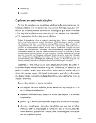 Aspectos orçamentários e financeiros
189
execução;
controle.
O planejamento estratégico
Na fase de planejamento estratégico são levantadas informações de na-
tureza qualitativa com um período de abrangência de longo prazo, que con-
duzam ao estabelecimento de diretrizes estratégicas que deverão nortear
a fase seguinte: o planejamento operacional. Para Vasconcelos Filho (1982,
p. 73), os conceitos de direção e grau englobam:
Âmbito de atuação (se refere ao estabelecimento de limites físicos e psicológicos em
que a organização atua, no sentido do grau de influência ativa ou passiva causada
no relacionamento com o ambiente), macropolíticas (servem para direcionar o
comportamento de uma empresa de forma geral e abrangente), políticas funcionais
(padrões de comportamento interno de cada área de acordo com suas peculiaridades
próprias, mas que devem ser condizentes com as macropolíticas da empresa), filosofias
de atuação (conjunto de crenças e valores que os colaboradores da organização devem
possuir), macroestratégia (se refere ao posicionamento assumido pela empresa frente as
variáveis ambientais identificadas e analisadas. Objetiva propiciar uma maior interação
com o ambiente), estratégias funcionais (tem relação com as estratégias de cada área
individualmente, como estratégias de marketing, finanças, ou de qualquer outra área
interna), objetivos funcionais (o objetivo deve ser condicionado pela estratégia.
Vasconcelos Filho (1982) sugere como objetivos funcionais de caráter fi-
nanceiro atingir e manter um índice de liquidez corrente de 2:1, dentro de um
período máximo de seis meses, e reduzir em 30% as contas a receber, nos pró-
ximos três meses e macro-objetivos (correspondem a um elenco de resulta-
dos desejáveis de serem alcançados pela empresa, sendo comuns a todas as
áreas da empresa).
É necessário esclarecer alguns conceitos:
estratégia – forma de mobilização dos recursos da organização na bus-
ca por atingir seus objetivos;
objetivo – o fim em torno do qual se miram e se dirigem as atividades
empresariais;
política–guiaderaciocínioorientadordoprocessodetomadadedecisões;
diretrizes estratégicas – caminhos escolhidos para que haja a melhor
interação entre a organização e o ambiente que a envolve, conside-
rando a missão que terá que cumprir, além das vantagens e limitações
possuídas pela empresa.
 