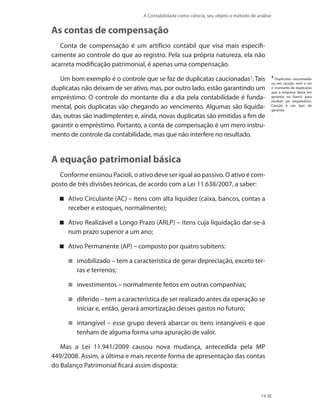 A Contabilidade como ciência, seu objeto e método de análise
19
As contas de compensação
Conta de compensação é um artifício contábil que visa mais especifi-
camente ao controle do que ao registro. Pela sua própria natureza, ela não
acarreta modificação patrimonial, é apenas uma compensação.
Um bom exemplo é o controle que se faz de duplicatas caucionadas3
. Tais
duplicatas não deixam de ser ativo, mas, por outro lado, estão garantindo um
empréstimo. O controle do montante dia a dia pela contabilidade é funda-
mental, pois duplicatas vão chegando ao vencimento. Algumas são liquida-
das, outras são inadimplentes e, ainda, novas duplicatas são emitidas a fim de
garantir o empréstimo. Portanto, a conta de compensação é um mero instru-
mento de controle da contabilidade, mas que não interfere no resultado.
A equação patrimonial básica
Conforme ensinou Pacioli, o ativo deve ser igual ao passivo. O ativo é com-
posto de três divisões teóricas, de acordo com a Lei 11.638/2007, a saber:
Ativo Circulante (AC) – itens com alta liquidez (caixa, bancos, contas a
receber e estoques, normalmente);
Ativo Realizável a Longo Prazo (ARLP) – itens cuja liquidação dar-se-á
num prazo superior a um ano;
Ativo Permanente (AP) – composto por quatro subitens:
imobilizado – tem a característica de gerar depreciação, exceto ter-
ras e terrenos;
investimentos – normalmente feitos em outras companhias;
diferido – tem a característica de ser realizado antes da operação se
iniciar e, então, gerará amortização desses gastos no futuro;
intangível – esse grupo deverá abarcar os itens intangíveis e que
tenham de alguma forma uma apuração de valor.
Mas a Lei 11.941/2009 causou nova mudança, antecedida pela MP
449/2008. Assim, a última e mais recente forma de apresentação das contas
do Balanço Patrimonial ficará assim disposta:
3
Duplicatas caucionadas
ou em caução vem a ser
o montante de duplicatas
que a empresa deixa em
garantia no banco para
receber um empréstimo.
Caução é um tipo de
garantia.
 