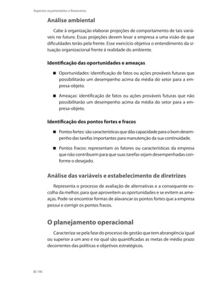 190
Aspectos orçamentários e financeiros
Análise ambiental
Cabe à organização elaborar projeções de comportamento de tais variá-
veis no futuro. Essas projeções devem levar a empresa a uma visão de que
dificuldades terão pela frente. Esse exercício objetiva o entendimento da si-
tuação organizacional frente à realidade do ambiente.
Identificação das oportunidades e ameaças
Oportunidades: identificação de fatos ou ações prováveis futuras que
possibilitarão um desempenho acima da média do setor para a em-
presa-objeto.
Ameaças: identificação de fatos ou ações prováveis futuras que não
possibilitarão um desempenho acima da média do setor para a em-
presa-objeto.
Identificação dos pontos fortes e fracos
Pontosfortes:sãocaracterísticasquedãocapacidadeparaobomdesem-
penho das tarefas importantes para manutenção da sua continuidade.
Pontos fracos: representam os fatores ou características da empresa
que não contribuem para que suas tarefas sejam desempenhadas con-
forme o desejado.
Análise das variáveis e estabelecimento de diretrizes
Representa o processo de avaliação de alternativas e a consequente es-
colha da melhor, para que aproveitem as oportunidades e se evitem as ame-
aças. Pode-se encontrar formas de alavancar os pontos fortes que a empresa
possui e corrigir os pontos fracos.
O planejamento operacional
Caracteriza-se pela fase do processo de gestão que tem abrangência igual
ou superior a um ano e no qual são quantificadas as metas de médio prazo
decorrentes das políticas e objetivos estratégicos.
 