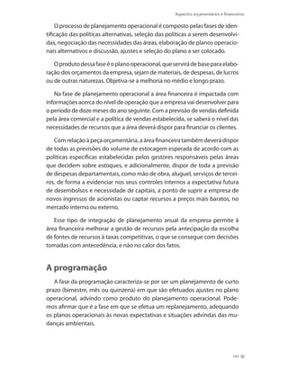 Aspectos orçamentários e financeiros
191
O processo de planejamento operacional é composto pelas fases de iden-
tificação das políticas alternativas, seleção das políticas a serem desenvolvi-
das, negociação das necessidades das áreas, elaboração de planos operacio-
nais alternativos e discussão, ajustes e seleção do plano a ser colocado.
Oprodutodessafaseéoplanooperacional,queservirádebaseparaelabo-
ração dos orçamentos da empresa, sejam de materiais, de despesas, de lucros
ou de outras naturezas. Objetiva-se a melhoria no médio e longo prazo.
Na fase de planejamento operacional a área financeira é impactada com
informações acerca do nível de operação que a empresa vai desenvolver para
o período de doze meses do ano seguinte. Com a previsão de vendas definida
pela área comercial e a política de vendas estabelecida, se saberá o nível das
necessidades de recursos que a área deverá dispor para financiar os clientes.
Com relação à peça orçamentária, a área financeira também deverá dispor
de todas as previsões do volume de estocagem esperada de acordo com as
políticas específicas estabelecidas pelos gestores responsáveis pelas áreas
que decidem sobre estoques, e adicionalmente, dispor de toda a previsão
de despesas departamentais, como mão de obra, aluguel, serviços de tercei-
ros, de forma a evidenciar nos seus controles internos a expectativa futura
de desembolsos e necessidade de capitais, a ponto de suprir a empresa de
novos ingressos de acionistas ou captar recursos a preços mais baratos, no
mercado interno ou externo.
Esse tipo de integração de planejamento anual da empresa permite à
área financeira melhorar a gestão de recursos pela antecipação da escolha
de fontes de recursos à taxas competitivas, o que se consegue com decisões
tomadas com antecedência, e não no calor dos fatos.
A programação
A fase da programação caracteriza-se por ser um planejamento de curto
prazo (bimestre, mês ou quinzena) em que são efetuados ajustes no plano
operacional, advindo como produto do planejamento operacional. Pode-
mos afirmar que é a fase em que se efetua um replanejamento, adequando
os planos operacionais às novas expectativas e situações advindas das mu-
danças ambientais.
 