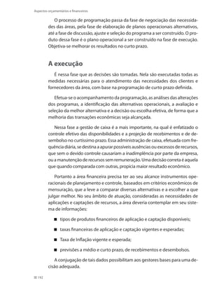 192
Aspectos orçamentários e financeiros
O processo de programação passa da fase de negociação das necessida-
des das áreas, pela fase de elaboração de planos operacionais alternativos,
até a fase de discussão, ajuste e seleção do programa a ser construído. O pro-
duto dessa fase é o plano operacional a ser construído na fase de execução.
Objetiva-se melhorar os resultados no curto prazo.
A execução
É nessa fase que as decisões são tomadas. Nela são executadas todas as
medidas necessárias para o atendimento das necessidades dos clientes e
fornecedores da área, com base na programação de curto prazo definida.
Efetua-se o acompanhamento da programação, as análises das alterações
dos programas, a identificação das alternativas operacionais, a avaliação e
seleção da melhor alternativa e a decisão ou escolha efetiva, de forma que a
melhoria das transações econômicas seja alcançada.
Nessa fase a gestão de caixa é a mais importante, na qual é enfatizado o
controle efetivo das disponibilidades e a projeção de recebimentos e de de-
sembolso no curtíssimo prazo. Essa administração de caixa, efetuada com fre-
quência diária, se destina a apurar possíveis ausências ou excessos de recursos,
que sem o devido controle causariam a inadimplência por parte da empresa,
ou a manutenção de recursos sem remuneração. Uma decisão correta é aquela
que quando comparada com outras, propicia maior resultado econômico.
Portanto a área financeira precisa ter ao seu alcance instrumentos ope-
racionais de planejamento e controle, baseados em critérios econômicos de
mensuração, que a leve a comparar diversas alternativas e a escolher a que
julgar melhor. No seu âmbito de atuação, consideradas as necessidades de
aplicações e captações de recursos, a área deveria contemplar em seu siste-
ma de informações:
tipos de produtos financeiros de aplicação e captação disponíveis;
taxas financeiras de aplicação e captação vigentes e esperadas;
Taxa de Inflação vigente e esperada;
previsões a médio e curto prazo, de recebimentos e desembolsos.
A conjugação de tais dados possibilitam aos gestores bases para uma de-
cisão adequada.
 