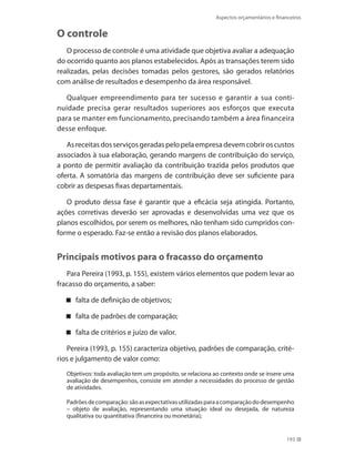 193
Aspectos orçamentários e financeiros
O controle
O processo de controle é uma atividade que objetiva avaliar a adequação
do ocorrido quanto aos planos estabelecidos. Após as transações terem sido
realizadas, pelas decisões tomadas pelos gestores, são gerados relatórios
com análise de resultados e desempenho da área responsável.
Qualquer empreendimento para ter sucesso e garantir a sua conti-
nuidade precisa gerar resultados superiores aos esforços que executa
para se manter em funcionamento, precisando também a área financeira
desse enfoque.
Asreceitasdosserviçosgeradaspelopelaempresadevemcobriroscustos
associados à sua elaboração, gerando margens de contribuição do serviço,
a ponto de permitir avaliação da contribuição trazida pelos produtos que
oferta. A somatória das margens de contribuição deve ser suficiente para
cobrir as despesas fixas departamentais.
O produto dessa fase é garantir que a eficácia seja atingida. Portanto,
ações corretivas deverão ser aprovadas e desenvolvidas uma vez que os
planos escolhidos, por serem os melhores, não tenham sido cumpridos con-
forme o esperado. Faz-se então a revisão dos planos elaborados.
Principais motivos para o fracasso do orçamento
Para Pereira (1993, p. 155), existem vários elementos que podem levar ao
fracasso do orçamento, a saber:
falta de definição de objetivos;
falta de padrões de comparação;
falta de critérios e juízo de valor.
Pereira (1993, p. 155) caracteriza objetivo, padrões de comparação, crité-
rios e julgamento de valor como:
Objetivos: toda avaliação tem um propósito, se relaciona ao contexto onde se insere uma
avaliação de desempenhos, consiste em atender a necessidades do processo de gestão
de atividades.
Padrõesdecomparação:sãoasexpectativasutilizadasparaacomparaçãododesempenho
– objeto de avaliação, representando uma situação ideal ou desejada, de natureza
qualitativa ou quantitativa (financeira ou monetária);
 