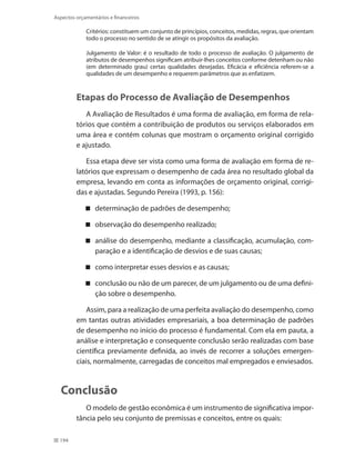 194
Aspectos orçamentários e financeiros
Critérios: constituem um conjunto de princípios, conceitos, medidas, regras, que orientam
todo o processo no sentido de se atingir os propósitos da avaliação.
Julgamento de Valor: é o resultado de todo o processo de avaliação. O julgamento de
atributos de desempenhos significam atribuir-lhes conceitos conforme detenham ou não
(em determinado grau) certas qualidades desejadas. Eficácia e eficiência referem-se a
qualidades de um desempenho e requerem parâmetros que as enfatizem.
Etapas do Processo de Avaliação de Desempenhos
A Avaliação de Resultados é uma forma de avaliação, em forma de rela-
tórios que contém a contribuição de produtos ou serviços elaborados em
uma área e contém colunas que mostram o orçamento original corrigido
e ajustado.
Essa etapa deve ser vista como uma forma de avaliação em forma de re-
latórios que expressam o desempenho de cada área no resultado global da
empresa, levando em conta as informações de orçamento original, corrigi-
das e ajustadas. Segundo Pereira (1993, p. 156):
determinação de padrões de desempenho;
observação do desempenho realizado;
análise do desempenho, mediante a classificação, acumulação, com-
paração e a identificação de desvios e de suas causas;
como interpretar esses desvios e as causas;
conclusão ou não de um parecer, de um julgamento ou de uma defini-
ção sobre o desempenho.
Assim, para a realização de uma perfeita avaliação do desempenho, como
em tantas outras atividades empresariais, a boa determinação de padrões
de desempenho no início do processo é fundamental. Com ela em pauta, a
análise e interpretação e consequente conclusão serão realizadas com base
científica previamente definida, ao invés de recorrer a soluções emergen-
ciais, normalmente, carregadas de conceitos mal empregados e enviesados.
Conclusão
O modelo de gestão econômica é um instrumento de significativa impor-
tância pelo seu conjunto de premissas e conceitos, entre os quais:
 