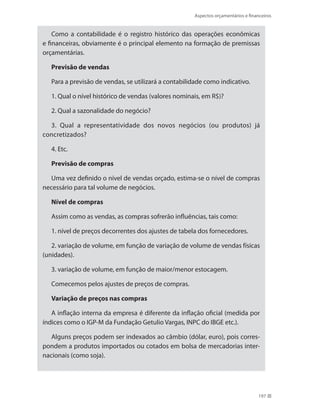 Aspectos orçamentários e financeiros
197
Como a contabilidade é o registro histórico das operações econômicas
e financeiras, obviamente é o principal elemento na formação de premissas
orçamentárias.
Previsão de vendas
Para a previsão de vendas, se utilizará a contabilidade como indicativo.
1. Qual o nível histórico de vendas (valores nominais, em R$)?
2. Qual a sazonalidade do negócio?
3. Qual a representatividade dos novos negócios (ou produtos) já
concretizados?
4. Etc.
Previsão de compras
Uma vez definido o nível de vendas orçado, estima-se o nível de compras
necessário para tal volume de negócios.
Nível de compras
Assim como as vendas, as compras sofrerão influências, tais como:
1. nível de preços decorrentes dos ajustes de tabela dos fornecedores.
2. variação de volume, em função de variação de volume de vendas físicas
(unidades).
3. variação de volume, em função de maior/menor estocagem.
Comecemos pelos ajustes de preços de compras.
Variação de preços nas compras
A inflação interna da empresa é diferente da inflação oficial (medida por
índices como o IGP-M da Fundação Getulio Vargas, INPC do IBGE etc.).
Alguns preços podem ser indexados ao câmbio (dólar, euro), pois corres-
pondem a produtos importados ou cotados em bolsa de mercadorias inter-
nacionais (como soja).
 