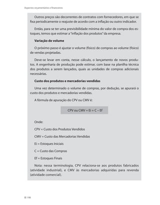 198
Aspectos orçamentários e financeiros
Outros preços são decorrentes de contratos com fornecedores, em que se
fixa periodicamente o reajuste de acordo com a inflação ou outro indicador.
Então, para se ter uma previsibilidade mínima do valor de compra dos es-
toques, temos que estimar a“inflação dos produtos”da empresa.
Variação de volume
O próximo passo é ajustar o volume (físico) de compras ao volume (físico)
de vendas projetadas.
Deve-se levar em conta, nesse cálculo, o lançamento de novos produ-
tos. A engenharia de produção pode estimar, com base na planilha técnica
dos produtos a serem lançados, quais as unidades de compras adicionais
necessárias.
Custo dos produtos e mercadorias vendidas
Uma vez determinado o volume de compras, por dedução, se apurará o
custo dos produtos e mercadorias vendidas.
A fórmula de apuração do CPV ou CMV é:
CPV ou CMV = Ei + C – Ef
Onde:
CPV = Custo dos Produtos Vendidos
CMV = Custo das Mercadorias Vendidas
Ei = Estoques Iniciais
C = Custo das Compras
Ef = Estoques Finais
Nota: nessa terminologia, CPV relaciona-se aos produtos fabricados
(atividade industrial), e CMV às mercadorias adquiridas para revenda
(atividade comercial).
 