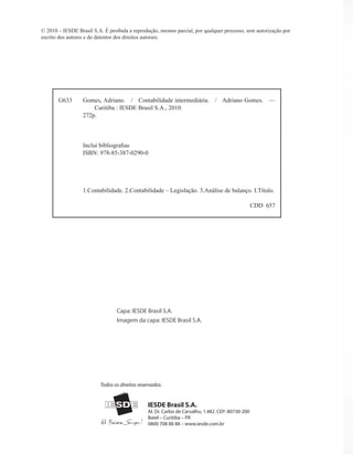 G633 Gomes, Adriano. / Contabilidade intermediária. / Adriano Gomes. —
Curitiba : IESDE Brasil S.A., 2010.
272p.
Inclui bibliografias
ISBN: 978-85-387-0290-0
1.Contabilidade. 2.Contabilidade – Legislação. 3.Análise de balanço. I.Título.
CDD 657
© 2010 – IESDE Brasil S.A. É proibida a reprodução, mesmo parcial, por qualquer processo, sem autorização por
escrito dos autores e do detentor dos direitos autorais.
IESDE Brasil S.A.
Al. Dr. Carlos de Carvalho, 1.482. CEP: 80730-200
Batel – Curitiba – PR
0800 708 88 88 – www.iesde.com.br
Todos os direitos reservados.
Capa: IESDE Brasil S.A.
Imagem da capa: IESDE Brasil S.A.
 