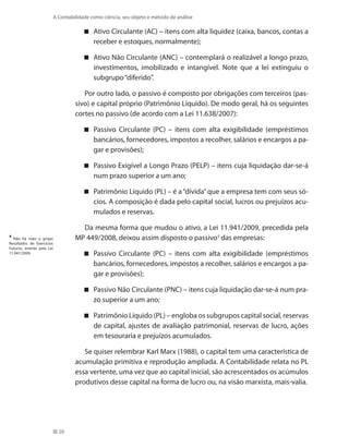 20
A Contabilidade como ciência, seu objeto e método de análise
Ativo Circulante (AC) – itens com alta liquidez (caixa, bancos, contas a
receber e estoques, normalmente);
Ativo Não Circulante (ANC) – contemplará o realizável a longo prazo,
investimentos, imobilizado e intangível. Note que a lei extinguiu o
subgrupo“diferido”.
Por outro lado, o passivo é composto por obrigações com terceiros (pas-
sivo) e capital próprio (Patrimônio Líquido). De modo geral, há os seguintes
cortes no passivo (de acordo com a Lei 11.638/2007):
Passivo Circulante (PC) – itens com alta exigibilidade (empréstimos
bancários, fornecedores, impostos a recolher, salários e encargos a pa-
gar e provisões);
Passivo Exigível a Longo Prazo (PELP) – itens cuja liquidação dar-se-á
num prazo superior a um ano;
Patrimônio Líquido (PL) – é a“dívida”que a empresa tem com seus só-
cios. A composição é dada pelo capital social, lucros ou prejuízos acu-
mulados e reservas.
Da mesma forma que mudou o ativo, a Lei 11.941/2009, precedida pela
MP 449/2008, deixou assim disposto o passivo4
das empresas:
Passivo Circulante (PC) – itens com alta exigibilidade (empréstimos
bancários, fornecedores, impostos a recolher, salários e encargos a pa-
gar e provisões);
Passivo Não Circulante (PNC) – itens cuja liquidação dar-se-á num pra-
zo superior a um ano;
Patrimônio Líquido (PL) – engloba os subgrupos capital social, reservas
de capital, ajustes de avaliação patrimonial, reservas de lucro, ações
em tesouraria e prejuízos acumulados.
Se quiser relembrar Karl Marx (1988), o capital tem uma característica de
acumulação primitiva e reprodução ampliada. A Contabilidade relata no PL
essa vertente, uma vez que ao capital inicial, são acrescentados os acúmulos
produtivos desse capital na forma de lucro ou, na visão marxista, mais-valia.
4
Não há mais o grupo
Resultados de Exercícios
Futuros, extinto pela Lei
11.941/2009.
 