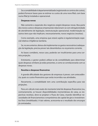 200
Aspectos orçamentários e financeiros
Seacontabilidadeédepartamentalizada(registrandooscentrosdecustos),
poderá fornecer bases para se estimar os custos de uma nova filial, com base
numa filial já instalada e operacional.
Despesas novas
Não somente a expansão dos negócios exigirá despesas novas. Boa parte
dos novos custos e despesas empresariais relacionam-se com obrigatoriedade
de atendimento de legislação, reestruturação operacional, modernização ou
outros itens que não implicam, necessariamente, novos negócios (receitas).
Como exemplo, uma empresa que estará sujeita à regulamentação espe-
cial relativa à Vigilância Sanitária.
Se,noanoanterior,deixoudeimplementarosgastosnecessáriosàadequa-
ção da legislação, precisa prever tais desembolsos no orçamento corrente.
As bases contábeis, nesse caso, poderão ser insuficientes para uma cor-
reta projeção.
Entretanto, o gestor poderá utilizar-se da contabilidade para determinar
quais despesas similares já estão presentes, e como se correlacionarão com as
despesas novas.
Receitas e despesas financeiras
A grande dificuldade dos gestores de empresas é prever, com antecedên-
cia, quais os custos financeiros que serão incorridos nas atividades.
Novamente, a contabilidade tem uma contribuição específica para tais
projeções.
Para um cálculo mais exato do montante total de despesas financeiras (ou,
contrariamente, se houver disponibilidades momentâneas de caixa, as res-
pectivas receitas), deve-se projetar o Fluxo de Caixa, visando identificar ne-
cessidades de financiamentos e empréstimos de capital de giro e investimen-
tos fixos (imobilizado). A tais valores, acrescenta-se o resultado dos encargos
já contratados.
 