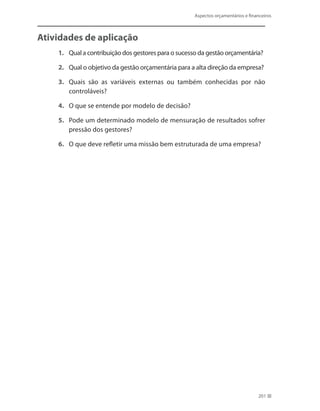 Aspectos orçamentários e financeiros
201
Atividades de aplicação
1.	 Qual a contribuição dos gestores para o sucesso da gestão orçamentária?
2.	 Qual o objetivo da gestão orçamentária para a alta direção da empresa?
3.	 Quais são as variáveis externas ou também conhecidas por não
controláveis?
4.	 O que se entende por modelo de decisão?
5.	 Pode um determinado modelo de mensuração de resultados sofrer
pressão dos gestores?
6.	 O que deve refletir uma missão bem estruturada de uma empresa?
 