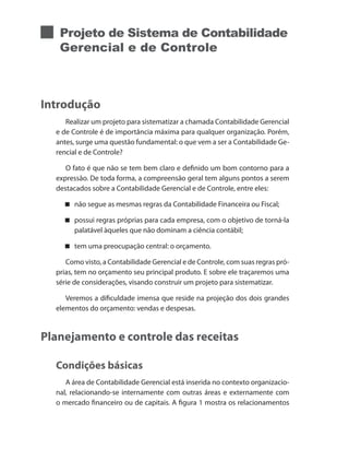 Projeto de Sistema de Contabilidade
Gerencial e de Controle
Introdução
Realizar um projeto para sistematizar a chamada Contabilidade Gerencial
e de Controle é de importância máxima para qualquer organização. Porém,
antes, surge uma questão fundamental: o que vem a ser a Contabilidade Ge-
rencial e de Controle?
O fato é que não se tem bem claro e definido um bom contorno para a
expressão. De toda forma, a compreensão geral tem alguns pontos a serem
destacados sobre a Contabilidade Gerencial e de Controle, entre eles:
não segue as mesmas regras da Contabilidade Financeira ou Fiscal;
possui regras próprias para cada empresa, com o objetivo de torná-la
palatável àqueles que não dominam a ciência contábil;
tem uma preocupação central: o orçamento.
Como visto, a Contabilidade Gerencial e de Controle, com suas regras pró-
prias, tem no orçamento seu principal produto. E sobre ele traçaremos uma
série de considerações, visando construir um projeto para sistematizar.
Veremos a dificuldade imensa que reside na projeção dos dois grandes
elementos do orçamento: vendas e despesas.
Planejamento e controle das receitas
Condições básicas
A área de Contabilidade Gerencial está inserida no contexto organizacio-
nal, relacionando-se internamente com outras áreas e externamente com
o mercado financeiro ou de capitais. A figura 1 mostra os relacionamentos
 