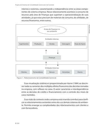 204
Projeto de Sistema de Contabilidade Gerencial e de Controle
internos e externos, caracterizando a independência entre as áreas compo-
nentes do sistema empresa. Nesse relacionamento acontece o consumo de
recursos pela área de Finanças que suportam a operacionalização de suas
atividades, já que estas precisam de materiais de consumo, de utilidades, de
recursos financeiros, entre outros.
Entidades Internas
Entidades Externas
Suprimentos Produção Vendas Estocagem Áreas de Apoio
Clientes Fornecedores Bancos Acionistas Outros
A área de Finanças e o
seu ambiente
Finanças
AdrianoGomes.
Figura 1 – Relacionamento da Contabilidade Gerencial.
Essa visualização sistêmica é proporcionada por Horne (1984) ao descre-
ver todas as variantes dos múltiplos efeitos financeiros das decisões tomadas
na empresa, com reflexos no caixa. O autor caracteriza a interdependência
entre as decisões de crédito e financiamento com o controle dos níveis de
caixa mantidos.
Essa visão do contexto onde a empresa está inserida contribui para clarifi-
car os relacionamentos existentes entre ela e os demais sistemas do ambien-
te. Permite enxergar as complexidades dos relacionamentos com clientes e
com fornecedores.
 