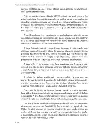 206
Projeto de Sistema de Contabilidade Gerencial e de Controle
carrotas etc. Nessa época, os temas citados faziam parte da literatura finan-
ceira com bastante ênfase.
Entre as prováveis causas, Gordon (1971) assinala que a má gerência é a
primeira da lista. Em seguida, expande sua análise para o macroambiente,
citando as altas taxas de juros, sem precedentes na história até aquela época,
avalizadas pelo combate governamental à inflação. Também realiza uma crí-
tica aos acadêmicos, que conhecem o assunto, pelo fato de terem deixado a
cena da ação.
O problema financeiro é geralmente engendrado da seguinte forma: os
ganhos da empresa são insuficientes para pagar seus juros e principal. Por
isso, ela vende seus títulos com rendimentos acima das taxas de juros das
instituições financeiras ou similares no mercado.
A área financeira possui complexidades inerentes à natureza de suas
atividades, pois além da diversidade de atuação, há outros ingredientes no
processo de administrar tal área, como a incerteza, que se define pela pos-
sibilidade de não acerto em relação a algo objetivado, e essa variável está
presente em todos os campos de atuação do homem e das empresas.
A associação do fator prazo com o fator incerteza é que favorece a apa-
rição da questão do juro, pelo qual uma taxa cobrada deveria remunerar
o capital pelo tempo disponível a outrem e pelo grau de incerteza quanto
ao recebimento.
A política de créditos, a política de compras, a política de estocagem, os
planos de investimentos de capital, são todos fatores importantes que de-
mandam atenção pela área financeira, pois em tudo ela estará financiando
ou sendo financiada pelas outras áreas produtivas da empresa.
O modelo de sistema de informações para gestão econômica tem por
base a ideia de que as decisões tomadas devem realizar o resultado global da
organização. A área financeira também deve se preocupar com sua parcela
de contribuição para a realização do lucro objetado, perseguido e apurado.
Um dos grandes benefícios do orçamento dinâmico é a visão do cres-
cimento autossustentável. Brasil (1999), fundamentado no legado do Prof.
Michel Fleuriet, discorre de maneira convincente sobre os benefícios da
análise dinâmica das finanças corporativas, conseguindo, inclusive, atrelar
a dinâmica financeira a temas emergentes da área, principalmente a grande
questão do valor do negócio, a saber:
 