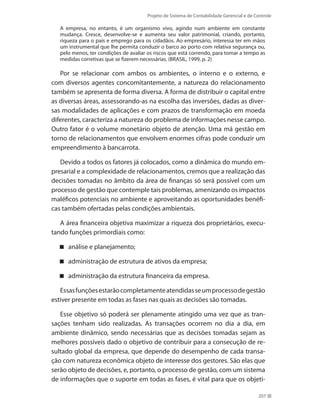 Projeto de Sistema de Contabilidade Gerencial e de Controle
207
A empresa, no entanto, é um organismo vivo, agindo num ambiente em constante
mudança. Cresce, desenvolve-se e aumenta seu valor patrimonial, criando, portanto,
riqueza para o país e emprego para os cidadãos. Ao empresário, interessa ter em mãos
um instrumental que lhe permita conduzir o barco ao porto com relativa segurança ou,
pelo menos, ter condições de avaliar os riscos que está correndo, para tomar a tempo as
medidas corretivas que se fizerem necessárias. (BRASIL, 1999, p. 2)
Por se relacionar com ambos os ambientes, o interno e o externo, e
com diversos agentes concomitantemente, a natureza do relacionamento
também se apresenta de forma diversa. A forma de distribuir o capital entre
as diversas áreas, assessorando-as na escolha das inversões, dadas as diver-
sas modalidades de aplicações e com prazos de transformação em moeda
diferentes, caracteriza a natureza do problema de informações nesse campo.
Outro fator é o volume monetário objeto de atenção. Uma má gestão em
torno de relacionamentos que envolvem enormes cifras pode conduzir um
empreendimento à bancarrota.
Devido a todos os fatores já colocados, como a dinâmica do mundo em-
presarial e a complexidade de relacionamentos, cremos que a realização das
decisões tomadas no âmbito da área de finanças só será possível com um
processo de gestão que contemple tais problemas, amenizando os impactos
maléficos potenciais no ambiente e aproveitando as oportunidades benéfi-
cas também ofertadas pelas condições ambientais.
A área financeira objetiva maximizar a riqueza dos proprietários, execu-
tando funções primordiais como:
análise e planejamento;
administração de estrutura de ativos da empresa;
administração da estrutura financeira da empresa.
Essasfunçõesestarãocompletamenteatendidasseumprocessodegestão
estiver presente em todas as fases nas quais as decisões são tomadas.
Esse objetivo só poderá ser plenamente atingido uma vez que as tran-
sações tenham sido realizadas. As transações ocorrem no dia a dia, em
ambiente dinâmico, sendo necessárias que as decisões tomadas sejam as
melhores possíveis dado o objetivo de contribuir para a consecução de re-
sultado global da empresa, que depende do desempenho de cada transa-
ção com natureza econômica objeto de interesse dos gestores. São elas que
serão objeto de decisões, e, portanto, o processo de gestão, com um sistema
de informações que o suporte em todas as fases, é vital para que os objeti-
 