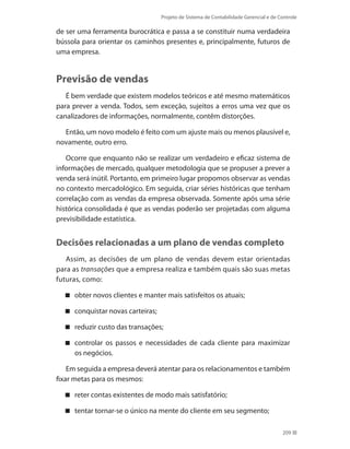 Projeto de Sistema de Contabilidade Gerencial e de Controle
209
de ser uma ferramenta burocrática e passa a se constituir numa verdadeira
bússola para orientar os caminhos presentes e, principalmente, futuros de
uma empresa.
Previsão de vendas
É bem verdade que existem modelos teóricos e até mesmo matemáticos
para prever a venda. Todos, sem exceção, sujeitos a erros uma vez que os
canalizadores de informações, normalmente, contêm distorções.
Então, um novo modelo é feito com um ajuste mais ou menos plausível e,
novamente, outro erro.
Ocorre que enquanto não se realizar um verdadeiro e eficaz sistema de
informações de mercado, qualquer metodologia que se propuser a prever a
venda será inútil. Portanto, em primeiro lugar propomos observar as vendas
no contexto mercadológico. Em seguida, criar séries históricas que tenham
correlação com as vendas da empresa observada. Somente após uma série
histórica consolidada é que as vendas poderão ser projetadas com alguma
previsibilidade estatística.
Decisões relacionadas a um plano de vendas completo
Assim, as decisões de um plano de vendas devem estar orientadas
para as transações que a empresa realiza e também quais são suas metas
futuras, como:
obter novos clientes e manter mais satisfeitos os atuais;
conquistar novas carteiras;
reduzir custo das transações;
controlar os passos e necessidades de cada cliente para maximizar
os negócios.
Em seguida a empresa deverá atentar para os relacionamentos e também
fixar metas para os mesmos:
reter contas existentes de modo mais satisfatório;
tentar tornar-se o único na mente do cliente em seu segmento;
 