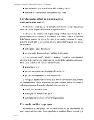 210
Projeto de Sistema de Contabilidade Gerencial e de Controle
precificar cada operação visando a lucro a longo prazo;
concentrar-se em clientes com potencial de lucro.
Estrutura necessária ao planejamento
e controle das vendas
A estrutura necessária para um bom planejamento e controle das vendas
deve passar por responsabilidades nas seguintes áreas:
a) Percepção da importância da previsão: permitirá a elaboração do or-
çamento empresarial de modo mais eficaz, pois, como se sabe, a “primeira
linha” do orçamento é a venda. Se esta estiver errada, o restante do plane-
jamento estará, por consequência, errado. Como alicerce para essa etapa,
salientamos:
definição de cotas de vendas;
remuneração de vendedores e política de comissão.
b) Compreensão das dificuldades do processo: uma visão extremamente
otimista da área comercial poderá comprometer todo o processo orçamen-
tário. Deve-se tomar um cuidado adicional com:
produtos novos;
produtos com grandes flutuações de demanda;
produtos com períodos curtos de demanda.
c) Percepção dos fatores exógenos que influenciam as vendas: a perfeita
análise concorrencial, das ameaças e das oportunidades é fator imprescindí-
vel para se prever a demanda, sobretudo com respeito às:
condições dentro do setor;
condições do mercado em geral;
condições comerciais normalmente praticadas.
Efeitos da política de preços
Atualmente, o fator preço tem incomodado muito os empresários no
que tange à administração de seu portfólio de produtos. É bem verdade que
 