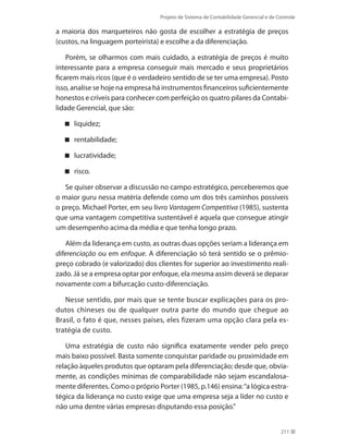 Projeto de Sistema de Contabilidade Gerencial e de Controle
211
a maioria dos marqueteiros não gosta de escolher a estratégia de preços
(custos, na linguagem porteirista) e escolhe a da diferenciação.
Porém, se olharmos com mais cuidado, a estratégia de preços é muito
interessante para a empresa conseguir mais mercado e seus proprietários
ficarem mais ricos (que é o verdadeiro sentido de se ter uma empresa). Posto
isso, analise se hoje na empresa há instrumentos financeiros suficientemente
honestos e críveis para conhecer com perfeição os quatro pilares da Contabi-
lidade Gerencial, que são:
liquidez;
rentabilidade;
lucratividade;
risco.
Se quiser observar a discussão no campo estratégico, perceberemos que
o maior guru nessa matéria defende como um dos três caminhos possíveis
o preço. Michael Porter, em seu livro Vantagem Competitiva (1985), sustenta
que uma vantagem competitiva sustentável é aquela que consegue atingir
um desempenho acima da média e que tenha longo prazo.
Além da liderança em custo, as outras duas opções seriam a liderança em
diferenciação ou em enfoque. A diferenciação só terá sentido se o prêmio-
preço cobrado (e valorizado) dos clientes for superior ao investimento reali-
zado. Já se a empresa optar por enfoque, ela mesma assim deverá se deparar
novamente com a bifurcação custo-diferenciação.
Nesse sentido, por mais que se tente buscar explicações para os pro-
dutos chineses ou de qualquer outra parte do mundo que chegue ao
Brasil, o fato é que, nesses países, eles fizeram uma opção clara pela es-
tratégia de custo.
Uma estratégia de custo não significa exatamente vender pelo preço
mais baixo possível. Basta somente conquistar paridade ou proximidade em
relação àqueles produtos que optaram pela diferenciação; desde que, obvia-
mente, as condições mínimas de comparabilidade não sejam escandalosa-
mente diferentes. Como o próprio Porter (1985, p.146) ensina:“a lógica estra-
tégica da liderança no custo exige que uma empresa seja a líder no custo e
não uma dentre várias empresas disputando essa posição.”
 