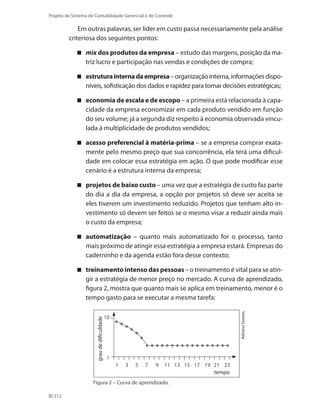 212
Projeto de Sistema de Contabilidade Gerencial e de Controle
Em outras palavras, ser líder em custo passa necessariamente pela análise
criteriosa dos seguintes pontos:
mix dos produtos da empresa – estudo das margens, posição da ma-
triz lucro e participação nas vendas e condições de compra;
estruturainternadaempresa –organizaçãointerna,informaçõesdispo-
níveis, sofisticação dos dados e rapidez para tomar decisões estratégicas;
economia de escala e de escopo – a primeira está relacionada à capa-
cidade da empresa economizar em cada produto vendido em função
do seu volume; já a segunda diz respeito à economia observada vincu-
lada à multiplicidade de produtos vendidos;
acesso preferencial à matéria-prima – se a empresa comprar exata-
mente pelo mesmo preço que sua concorrência, ela terá uma dificul-
dade em colocar essa estratégia em ação. O que pode modificar esse
cenário é a estrutura interna da empresa;
projetos de baixo custo – uma vez que a estratégia de custo faz parte
do dia a dia da empresa, a opção por projetos só deve ser aceita se
eles tiverem um investimento reduzido. Projetos que tenham alto in-
vestimento só devem ser feitos se o mesmo visar a reduzir ainda mais
o custo da empresa;
automatização – quanto mais automatizado for o processo, tanto
mais próximo de atingir essa estratégia a empresa estará. Empresas do
caderninho e da agenda estão fora desse contexto;
treinamento intenso das pessoas – o treinamento é vital para se atin-
gir a estratégia de menor preço no mercado. A curva de aprendizado,
figura 2, mostra que quanto mais se aplica em treinamento, menor é o
tempo gasto para se executar a mesma tarefa:
1	 3	 5	 7	 9	 11	 13	 15	 17	 19	 21	 23
10
1
AdrianoGomes.
Figura 2 – Curva de aprendizado.
graudedificuldade
tempo
 