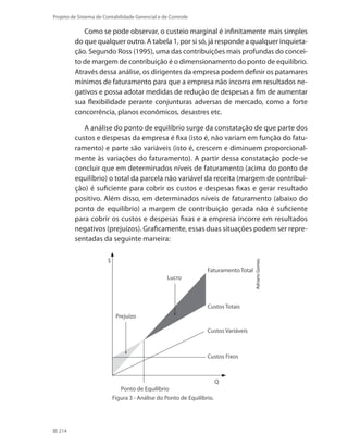 214
Projeto de Sistema de Contabilidade Gerencial e de Controle
Como se pode observar, o custeio marginal é infinitamente mais simples
do que qualquer outro. A tabela 1, por si só, já responde a qualquer inquieta-
ção. Segundo Ross (1995), uma das contribuições mais profundas do concei-
to de margem de contribuição é o dimensionamento do ponto de equilíbrio.
Através dessa análise, os dirigentes da empresa podem definir os patamares
mínimos de faturamento para que a empresa não incorra em resultados ne-
gativos e possa adotar medidas de redução de despesas a fim de aumentar
sua flexibilidade perante conjunturas adversas de mercado, como a forte
concorrência, planos econômicos, desastres etc.
A análise do ponto de equilíbrio surge da constatação de que parte dos
custos e despesas da empresa é fixa (isto é, não variam em função do fatu-
ramento) e parte são variáveis (isto é, crescem e diminuem proporcional-
mente às variações do faturamento). A partir dessa constatação pode-se
concluir que em determinados níveis de faturamento (acima do ponto de
equilíbrio) o total da parcela não variável da receita (margem de contribui-
ção) é suficiente para cobrir os custos e despesas fixas e gerar resultado
positivo. Além disso, em determinados níveis de faturamento (abaixo do
ponto de equilíbrio) a margem de contribuição gerada não é suficiente
para cobrir os custos e despesas fixas e a empresa incorre em resultados
negativos (prejuízos). Graficamente, essas duas situações podem ser repre-
sentadas da seguinte maneira:
Ponto de Equilíbrio
Prejuízo
Lucro
FaturamentoTotal
Custos Variáveis
Custos Fixos
Q
$
Custos Totais
AdrianoGomes.
Figura 3 - Análise do Ponto de Equilíbrio.
 