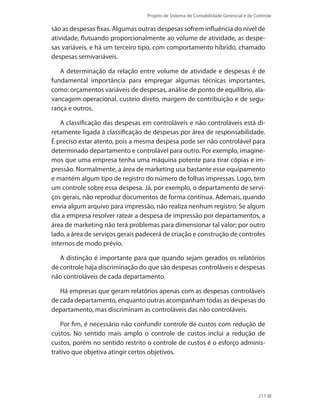 Projeto de Sistema de Contabilidade Gerencial e de Controle
217
são as despesas fixas. Algumas outras despesas sofrem influência do nível de
atividade, flutuando proporcionalmente ao volume de atividade, as despe-
sas variáveis, e há um terceiro tipo, com comportamento híbrido, chamado
despesas semivariáveis.
A determinação da relação entre volume de atividade e despesas é de
fundamental importância para empregar algumas técnicas importantes,
como: orçamentos variáveis de despesas, análise de ponto de equilíbrio, ala-
vancagem operacional, custeio direto, margem de contribuição e de segu-
rança e outros.
A classificação das despesas em controláveis e não controláveis está di-
retamente ligada à classificação de despesas por área de responsabilidade.
É preciso estar atento, pois a mesma despesa pode ser não controlável para
determinado departamento e controlável para outro. Por exemplo, imagine-
mos que uma empresa tenha uma máquina potente para tirar cópias e im-
pressão. Normalmente, a área de marketing usa bastante esse equipamento
e mantém algum tipo de registro do número de folhas impressas. Logo, tem
um controle sobre essa despesa. Já, por exemplo, o departamento de servi-
ços gerais, não reproduz documentos de forma contínua. Ademais, quando
envia algum arquivo para impressão, não realiza nenhum registro. Se algum
dia a empresa resolver ratear a despesa de impressão por departamentos, a
área de marketing não terá problemas para dimensionar tal valor; por outro
lado, a área de serviços gerais padecerá de criação e construção de controles
internos de modo prévio.
A distinção é importante para que quando sejam gerados os relatórios
de controle haja discriminação do que são despesas controláveis e despesas
não controláveis de cada departamento.
Há empresas que geram relatórios apenas com as despesas controláveis
de cada departamento, enquanto outras acompanham todas as despesas do
departamento, mas discriminam as controláveis das não controláveis.
Por fim, é necessário não confundir controle de custos com redução de
custos. No sentido mais amplo o controle de custos inclui a redução de
custos, porém no sentido restrito o controle de custos é o esforço adminis-
trativo que objetiva atingir certos objetivos.
 
