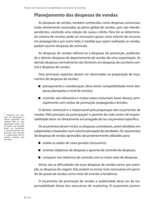218
Projeto de Sistema de Contabilidade Gerencial e de Controle
Planejamento das despesas de vendas
As despesas de vendas, também conhecidas como despesas comerciais,
estão diretamente associadas ao plano global de vendas, pois são interde-
pendentes, existindo uma relação de causa e efeito. Para ter-se determina-
do volume de receitas pode ser necessário gastar certo volume de recursos
em propaganda e por outro lado, à medida que sejam realizadas as vendas,
podem ocorrer despesas de comissão.
As despesas de vendas referem-se a despesas de promoção, publicida-
de e demais despesas do departamento de vendas de uma organização. As
demais despesas normalmente são divisíveis em despesas de escritório cen-
tral e despesas de campo.
Dois principais aspectos devem ser observados na preparação de orça-
mentos de despesas de vendas:
planejamento e coordenação: deve existir compatibilidade entre des-
pesas planejadas e nível de receitas;
controle: são relevantes e muitas vezes costumam haver abusos, prin-
cipalmente com verbas de promoção, propaganda e brindes.
O diretor comercial é o responsável pela preparação dos orçamentos de
vendas. Pelo princípio da participação1
o gerente de cada centro de respon-
sabilidade deve ser diretamente encarregado de seu orçamento específico.
Os orçamentos devem incluir as despesas controláveis, serem divididos em
subperíodos e baseados num volume planejado de atividades. Os orçamentos
de despesas de vendas aprovados são posteriormente utilizados para:
avaliar as saídas de caixa geradas (tesoureiro);
orientar (objetivos de despesa) o gerente de controle de despesas;
comparar nos relatórios de controle com os níveis reais de despesas.
Várias são as dificuldades de orçar despesas de vendas como, por exem-
plo, as despesas de viagem. Elas podem se tornar mais necessárias em perío-
do de queda de vendas como meio de inverter a tendência.
O orçamento de promoção de vendas e publicidade deve ser da res-
ponsabilidade direta dos executivos de marketing. O orçamento promo-
1
Entende-se por prin-
cípio da participação a
atitude propositiva que
qualquer líder em uma
organização realize a fim
de impelir uma atividade
desde seu nascedouro,
o acompanhamento dos
processos, seus controles
e a apresentação final do
produto realizado para
seus pares.
 