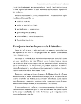 Projeto de Sistema de Contabilidade Gerencial e de Controle
219
cional detalhado deve ser apresentado ao comitê executivo juntamen-
te com o plano de vendas. Os dois devem ser aprovados ou reprovados
em conjunto.
Entre os métodos mais usados para determinar a verba destinada a pro-
moção e publicidade têm-se:
dotação arbitrária;
todos os fundos disponíveis;
paridade com os concorrentes;
porcentagem das vendas;
quantia fixa por unidade de produto;
lucros do ano anterior.
Planejamento das despesas administrativas
Neste bloco ficam relacionadas outras despesas que não sejam relaciona-
das à produção dos bens ou serviços geradores das receitas operacionais e
nem à área comercial.
As despesas administrativas normalmente beneficiam a empresa como
um todo e geralmente são fixas. O fato de serem despesas fixas, na maioria
das vezes, não deve levar ao engano de não serem controláveis. Muitas des-
pesas administrativas são influenciadas por políticas e decisões da adminis-
tração. É relativamente normal que existam custos administrativos elevados
demais para os benefícios que proporcionam.
Dado que a maior parte dessas despesas é decidida próximo da esfera da
alta administração, existe uma tendência de negligenciar a magnitude dos
valores envolvidos e o efeito que causam sobre o resultado. Outro aspecto
que não deve ser esquecido é o de que muitas vezes o excesso de despesas
administrativas impede a fixação de preços mais competitivos.
O acompanhamento, avaliação e controle dos custos administrativos são
de fundamental importância, pois há forte tendência em não serem identifi-
cadas as responsabilidades por custos de natureza geral ou aqueles incorri-
dos pela alta administração.
 