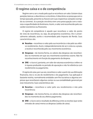 22
A Contabilidade como ciência, seu objeto e método de análise
O regime caixa e o de competência
Regime vem a ser o modo pelo qual se reconhece um valor. Existem duas
posições básicas: a diacrônica e a sincrônica. A diacrônica se preocupa com o
tempo (passado, presente ou futuro) com suas respectivas variações (corrigi-
do ou corrente). Já a posição sincrônica tem uma preocupação com a natu-
reza e especificidade do fenômeno. Assim, o valor será reconhecido pelo seu
caráter econômico ou financeiro.
O regime de competência é aquele que reconhece o valor do ponto
de vista da incorrência, ou seja, da perspectiva econômica. Ele é univer-
salmente adotado, aceito e recomendado pelo Imposto de Renda. Suas
características são:
Receitas – reconhece o valor pela sua incorrência e não pelo seu efeti-
vo recebimento. Assim, independentemente de ser à vista ou a prazo,
a receita é reconhecida pelo seu movimento econômico.
Despesas – da mesma forma, os valores das despesas são reconheci-
dos no momento em que seu movimento econômico ocorre. Não há
reconhecimento em função do pagamento da despesa.
DRE – o lucro é, portanto, um valor de natureza econômica e refere-se
à riqueza produzida no período de apuração e não há referência com
recebimento ou pagamento.
O regimedecaixa, por sua vez, reconhece o valor a partir da sua efetivação
financeira, isto é, no ato do recebimento e do pagamento. Sua aplicação é
bastante restrita, normalmente entidades sem fins lucrativos e algumas em-
presas que reconhecem algumas contas na sua contabilidade gerencial por
esse mecanismo. Suas características são:
Receitas – reconhece o valor pelo seu recebimento e não pela
incorrência;
Despesas – da mesma forma, os valores das despesas são reconheci-
dos no momento do seu efetivo pagamento;
DRE – o lucro será o resultado da diferença entre as receitas (que serão
entradas de caixa) menos as despesas (saídas de caixa).
 