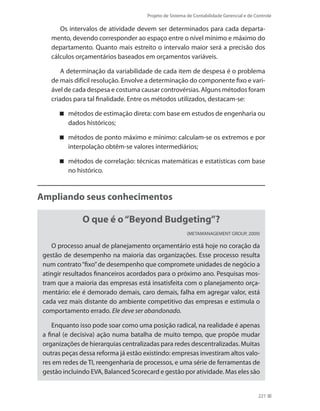 Projeto de Sistema de Contabilidade Gerencial e de Controle
221
Os intervalos de atividade devem ser determinados para cada departa-
mento, devendo corresponder ao espaço entre o nível mínimo e máximo do
departamento. Quanto mais estreito o intervalo maior será a precisão dos
cálculos orçamentários baseados em orçamentos variáveis.
A determinação da variabilidade de cada item de despesa é o problema
de mais difícil resolução. Envolve a determinação do componente fixo e vari-
ável de cada despesa e costuma causar controvérsias. Alguns métodos foram
criados para tal finalidade. Entre os métodos utilizados, destacam-se:
métodos de estimação direta: com base em estudos de engenharia ou
dados históricos;
métodos de ponto máximo e mínimo: calculam-se os extremos e por
interpolação obtêm-se valores intermediários;
métodos de correlação: técnicas matemáticas e estatísticas com base
no histórico.
Ampliando seus conhecimentos
O que é o“Beyond Budgeting”?
(METAMANAGEMENT GROUP, 2009)
O processo anual de planejamento orçamentário está hoje no coração da
gestão de desempenho na maioria das organizações. Esse processo resulta
num contrato“fixo”de desempenho que compromete unidades de negócio a
atingir resultados financeiros acordados para o próximo ano. Pesquisas mos-
tram que a maioria das empresas está insatisfeita com o planejamento orça-
mentário: ele é demorado demais, caro demais, falha em agregar valor, está
cada vez mais distante do ambiente competitivo das empresas e estimula o
comportamento errado. Ele deve ser abandonado.
Enquanto isso pode soar como uma posição radical, na realidade é apenas
a final (e decisiva) ação numa batalha de muito tempo, que propõe mudar
organizações de hierarquias centralizadas para redes descentralizadas. Muitas
outras peças dessa reforma já estão existindo: empresas investiram altos valo-
res em redes de TI, reengenharia de processos, e uma série de ferramentas de
gestão incluindo EVA, Balanced Scorecard e gestão por atividade. Mas eles são
 