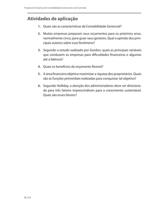224
Projeto de Sistema de Contabilidade Gerencial e de Controle
Atividades de aplicação
1.	 Quais são as características da Contabilidade Gerencial?
2.	 Muitas empresas preparam seus orçamentos para os próximos anos,
normalmente cinco, para guiar seus gestores. Qual a opinião dos prin-
cipais autores sobre esse fenômeno?
3.	 Segundo o estudo realizado por Gordon, quais as principais variáveis
que conduzem as empresas para dificuldades financeiras e algumas
até a falência?
4.	 Quais os benefícios do orçamento flexível?
5.	 A área financeira objetiva maximizar a riqueza dos proprietários. Quais
são as funções primordiais realizadas para conquistar tal objetivo?
6.	 Segundo Holliday, a atenção dos administradores deve ser direciona-
da para três fatores imprescindíveis para o crescimento sustentável.
Quais são esses fatores?
 