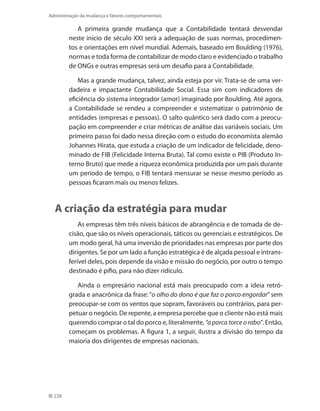 228
Administração da mudança e fatores comportamentais
A primeira grande mudança que a Contabilidade tentará desvendar
neste início de século XXI será a adequação de suas normas, procedimen-
tos e orientações em nível mundial. Ademais, baseado em Boulding (1976),
normas e toda forma de contabilizar de modo claro e evidenciado o trabalho
de ONGs e outras empresas será um desafio para a Contabilidade.
Mas a grande mudança, talvez, ainda esteja por vir. Trata-se de uma ver-
dadeira e impactante Contabilidade Social. Essa sim com indicadores de
eficiência do sistema integrador (amor) imaginado por Boulding. Até agora,
a Contabilidade se rendeu a compreender e sistematizar o patrimônio de
entidades (empresas e pessoas). O salto quântico será dado com a preocu-
pação em compreender e criar métricas de análise das variáveis sociais. Um
primeiro passo foi dado nessa direção com o estudo do economista alemão
Johannes Hirata, que estuda a criação de um indicador de felicidade, deno-
minado de FIB (Felicidade Interna Bruta). Tal como existe o PIB (Produto In-
terno Bruto) que mede a riqueza econômica produzida por um país durante
um período de tempo, o FIB tentará mensurar se nesse mesmo período as
pessoas ficaram mais ou menos felizes.
A criação da estratégia para mudar
As empresas têm três níveis básicos de abrangência e de tomada de de-
cisão, que são os níveis operacionais, táticos ou gerenciais e estratégicos. De
um modo geral, há uma inversão de prioridades nas empresas por parte dos
dirigentes. Se por um lado a função estratégica é de alçada pessoal e intrans-
ferível deles, pois depende da visão e missão do negócio, por outro o tempo
destinado é pífio, para não dizer ridículo.
Ainda o empresário nacional está mais preocupado com a ideia retró-
grada e anacrônica da frase: “o olho do dono é que faz o porco engordar” sem
preocupar-se com os ventos que sopram, favoráveis ou contrários, para per-
petuar o negócio. De repente, a empresa percebe que o cliente não está mais
querendo comprar o tal do porco e, literalmente, “aporcatorceorabo”. Então,
começam os problemas. A figura 1, a seguir, ilustra a divisão do tempo da
maioria dos dirigentes de empresas nacionais.
 