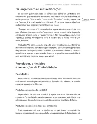 A Contabilidade como ciência, seu objeto e método de análise
23
Os lançamentos e suas retificações
Se algo em que Pacioli pode ser considerado como um verdadeiro pre-
cursor foi no que diz respeito ao estorno, não na sua criação, mas sobretudo
no lançamento. Dizia o frade: “stornare alla fiorentina”6
. Assim, sugere que
em Florença já se praticava tal procedimento. O mestre é tão admirável que
nada melhor que beber diretamente em sua fonte:
“È ancora necessário al bom quaderniere sapere retrattare, o vuoi dire stor-
nare alla fiorentina, una partita che per errore avesse postra in altro luogo, che
ella dovesse andare, como se l´avesse messa in dare e doveala ponere in avere,
e contra, e quando dovea porla a conto di Martino e lui la mise a conto di Gio-
vanni, e contra”.
Tradução: “Ao bom contador importa saber retratar, isto é, estornar ao
modo Fiorentino uma partida que por erro tenha colocado em lugar diverso
daquele que devia pô-la, como quando a põe no débito devendo colocá-la
no crédito, e vice-versa, ou quando, devendo inscrevê-la na conta de Marti-
nho, a registra na conta de João, e vice-versa”.
Postulados, princípios
e convenções da Contabilidade
Postulados
Postulados ou axiomas são verdades incontestáveis.Toda a Contabilidade
está apoiada em dois grandes postulados. Sem eles não há como se estudar
e praticar essa ciência. São eles:
Postulado da entidade contábil
O postulado da entidade contábil é aquele que trata das unidades de
estudo da Contabilidade, ou seja, qualquer grupo que exerça atividade eco-
nômica capaz de produzir riquezas, ainda que sem a finalidade de lucro.
Postulado da continuidade das entidades
Toda e qualquer entidade contábil tem a perspectiva da perenidade. Por
isso que em casos extremos, quando há uma perspectiva de falência das ati-
6
Estornar à Fiorentina
(tradução livre).
 