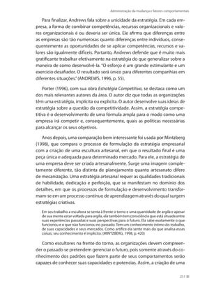 Administração da mudança e fatores comportamentais
231
Para finalizar, Andrews fala sobre a unicidade da estratégia. Em cada em-
presa, a forma de combinar competências, recursos organizacionais e valo-
res organizacionais é ou deveria ser única. Ele afirma que diferenças entre
as empresas são tão numerosas quanto diferenças entre indivíduos, conse-
quentemente as oportunidades de se aplicar competências, recursos e va-
lores são igualmente difíceis. Portanto, Andrews defende que é muito mais
gratificante trabalhar efetivamente na estratégia do que generalizar sobre a
maneira de como desenvolvê-la. “O esforço é um grande estimulante e um
exercício desafiador. O resultado será único para diferentes companhias em
diferentes situações.”(ANDREWS, 1996, p. 55).
Porter (1996), com sua obra Estratégia Competitiva, se destaca como um
dos mais relevantes autores da área. O autor diz que todas as organizações
têm uma estratégia, implícita ou explicita. O autor desenvolve suas ideias de
estratégia sobre a questão da competitividade. Assim, a estratégia compe-
titiva é o desenvolvimento de uma fórmula ampla para o modo como uma
empresa irá competir e, consequentemente, quais as políticas necessárias
para alcançar os seus objetivos.
Anos depois, uma comparação bem interessante foi usada por Mintzberg
(1998), que compara o processo de formulação da estratégia empresarial
com a criação de uma escultura artesanal, em que o resultado final é uma
peça única e adequada para determinado mercado. Para ele, a estratégia de
uma empresa deve ser criada artesanalmente. Surge uma imagem comple-
tamente diferente, tão distinta de planejamento quanto artesanato difere
de mecanização. Uma estratégia artesanal requer as qualidades tradicionais
de habilidade, dedicação e perfeição, que se manifestam no domínio dos
detalhes, em que os processos de formulação e desenvolvimento transfor-
mam-se em um processo contínuo de aprendizagem através do qual surgem
estratégias criativas.
Em seu trabalho a escultora se senta à frente o torno e uma quantidade de argila e apesar
de sua mente estar voltada para argila, ela também tem consciência que está situada entre
suas experiências passadas e suas perspectivas para o futuro. Ela sabe exatamente o que
funcionou e o que não funcionou no passado. Tem um conhecimento íntimo do trabalho,
de suas capacidades e seus mercados. Como artífice ela sente mais do que analisa essas
coisas; seu conhecimento é implícito. (MINTZBERG, 1998, p. 420)
Como escultores na frente do torno, as organizações devem compreen-
der o passado se pretendem gerenciar o futuro, pois somente através do co-
nhecimento dos padrões que fazem parte de seus comportamentos serão
capazes de conhecer suas capacidades e potencias. Assim, a criação de uma
 