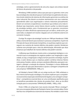 232
Administração da mudança e fatores comportamentais
estratégia, como o gerenciamento de uma arte, requer uma síntese natural
do futuro, do presente e do passado.
Mintzberg (1998) também coloca que para que os gerentes criem uma
boa estratégia eles não devem passar muito tempo nos gabinetes de execu-
tivos lendo relatórios de sistemas de informações gerenciais ou análises do
setor industrial. Eles devem se envolver atentamente com seus materiais,
aprendendo sobre suas organizações e setores industriais pessoalmente.
Devem ser sensíveis à experiência e reconhecer que embora uma visão in-
dividual seja importante, outros fatores devem auxiliar na determinação
da estratégia também, pois é fundamental que os gerentes concentrem
esforços em obter eficiências operacionais por um lado e, ainda assim, por
outro lado, se adaptem em manter a ligação com um ambiente externo em
constante mutação.
O artigo“As origens da estratégia”escrito em 1989 por Henderson (1998)
utiliza a teoria de Darwin para esclarecer o processo competitivo. A partir do
Princípio de Gause da Exclusão Competitiva, no qual duas espécies que con-
seguem seu sustento de maneira idêntica não podem coexistir, Henderson
sustenta esse princípio para a área de administração, afirmando que duas
empresas que trabalham de maneira idêntica não podem coexistir.
A diferença que Henderson mostra entre a competição biológica e a co-
mercial é que os estrategistas de negócios podem usar imaginação e capa-
cidade, ou seja, a imaginação e a lógica tornam possível a estratégia. A partir
disso, o autor destaca que as empresas podem combinar diversos fatores
como preço, funções, valores, serviços e produtos diferentes, para gerar van-
tagem e planejar a evolução da empresa. “Estratégia é a busca deliberada
de um plano de ação para desenvolver e ajustar a vantagem competitiva de
uma empresa.”(HENDERSON, 1998, p. 5).
Já Prahalad e Hamel (1998), em um artigo escrito em 1990, enfatizam o
foco interno da formação estratégica. Os autores explicam que a competên-
cia essencial da corporação está diretamente ligada a uma vantagem compe-
titiva: “...competência essencial deve ser uma contribuição significativa para
os benefícios percebidos dos clientes do produto final... deve ser de difícil
imitação para os concorrentes.”(PRAHALAD; HAMEL, 1998, p. 302).
Porter (1996), em artigo bem mais recente chamado “What is strategy?”,
temumaconcepçãodiferentedePrahaladeHamel.Aocontráriodeles,Porter
não foca nas competências essenciais da empresa. Na verdade o autor tenta
 