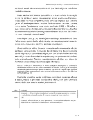 Administração da mudança e fatores comportamentais
233
esclarecer a confusão na compreensão do que é estratégia de uma forma
muito interessante.
Porter explica basicamente que eficiência operacional não é estratégia,
e esse é o ponto em que as empresas mais pecam atualmente. O ambien-
te está cada vez mais competitivo, dessa forma as empresas que somente
geram eficiência operacional são alvos fáceis de serem copiados por seus
concorrentes. É exatamente nesse ponto que Porter (1996, p. 64) define o
que é estratégia:“a estratégia competitiva consiste em ser diferente. Significa
escolher deliberadamente um conjunto diferente de atividades para forne-
cer uma combinação única de valor”.
Para Wright (2000, p. 24), a definição de estratégia deve ser muito clara;
“refere-se aos planos da alta administração para alcançar resultados consis-
tentes com a missão e os objetivos gerais da organização”.
O autor defende a ideia de que a estratégia pode ser encarada sob três
pontos de vantagem: (i) a formulação da estratégia; (ii) o desenvolvimento
da estratégia e (iii) o controle estratégico, que consiste em modificar ou não
a estratégia ou seu desenvolvimento para assegurar que os resultados alme-
jados sejam atingidos. Assim as empresas devem substituir seus planos de
melhorias operacionais pela administração estratégica.
Processo contínuo de determinação da missão e objetivos da empresa no contexto de
seu ambiente externo e de seus pontos fortes e fracos internos, formulação de estratégias
apropriadas, desenvolvimento dessas estratégias, execução do controle para assegurar
que as estratégias organizacionais sejam bem-sucedidas quanto ao alcance dos objetivos.
(WRIGHT, 2000, p. 45)
Para tentar simplificar a visão histórica do conceito de estratégia, a figura
3, abaixo, mostra os principais autores sobre o tema, bem como um breve
resumo do foco de atenção e definição conceitual.
1962 Chandler
Estratégia é a determinação dos objetivos básicos de longo prazo de uma empresa
e a adoção das ações adequadas de recursos para atingir esses objetivos.
1970 Katz
Estratégia refere-se à relação entre a empresa e o seu meio envolvente: relação
atual (situação estratégica) e relação futura (plano estratégico).
AdrianoGomes.
 