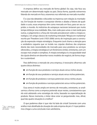 236
Administração da mudança e fatores comportamentais
A empresa define seu mercado de forma global. Ou seja, não foca seu
mercado em determinada região ou país. Dessa forma, quando estivermos
falando de mercado em foco, estaremos nos referindo ao mercado mundial.
É o caso tão debatido e discutido na imprensa com relação às montado-
ras. Em função de manter e conquistar clientes e aliadas a fatores de quali-
dade e custo, essas empresas têm como mercado em foco, para ser seu su-
pridor, o mundo. As indústrias de autopeças nacionais tentaram por muito
tempo disfarçar essa realidade. Mas, mais cedo para umas e mais tarde para
outras, o julgamento e a força de mercado prevaleceram sobre a miopia es-
tratégica. Um artigo clássico de marketing intitulado“Miopia em marketing”
escrito por Theodore Levit (1925-2006) serviu de inspiração para a constru-
ção da expressão miopia estratégica. Enquanto Levit chama a atenção para
a verdadeira cegueira que se instala nas cúpulas diretivas das empresas
diante das reais necessidades do mercado para seus produtos ou serviços
oferecidos, a miopia estratégica é um fenômeno similar, entretanto, com um
escopo mais amplo e complexo. A miopia estratégica é a incapacidade total
da cúpula diretiva em desenhar novos modelos de negócio, de forma singu-
lar e sustentável.
Para definirmos o mercado de uma empresa, é necessário olharmos sob
quatro óticas distintas:
em função de seus produtos e serviços atuais versus nichos atuais;
em função de seus produtos e serviços atuais versus nichos potenciais;
em função de produtos e serviços potenciais versus nichos atuais;
em função de produtos e serviços potenciais versus nichos potenciais.
Essa arena é muito ampla em termos de mercados, entretanto, se anali-
sarmos a forma como a empresa pretende atuar nestes, constataremos que
ela está adotando uma estratégia de nicho, baseada na especialização de
produto. Nesse momento, o leitor deve estar se perguntando: mas, afinal,
qual das quatro situações é a melhor?
O que podemos dizer é que não há bola de cristal! Somente com uma
análise mais detalhada da situação de cada empresa de per si1
é que podere-
mos chegar a uma conclusão mais satisfatória.
1
Per si – expressão que
significa por si mesmo,
por si próprio.
 