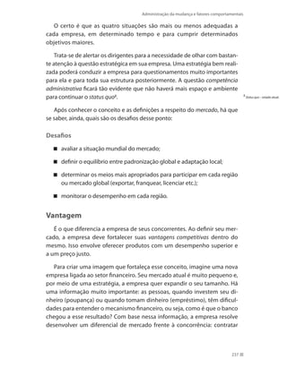 Administração da mudança e fatores comportamentais
237
O certo é que as quatro situações são mais ou menos adequadas a
cada empresa, em determinado tempo e para cumprir determinados
objetivos maiores.
Trata-se de alertar os dirigentes para a necessidade de olhar com bastan-
te atenção à questão estratégica em sua empresa. Uma estratégia bem reali-
zada poderá conduzir a empresa para questionamentos muito importantes
para ela e para toda sua estrutura posteriormente. A questão competência
administrativa ficará tão evidente que não haverá mais espaço e ambiente
para continuar o status quo2
.
Após conhecer o conceito e as definições a respeito do mercado, há que
se saber, ainda, quais são os desafios desse ponto:
Desafios
avaliar a situação mundial do mercado;
definir o equilíbrio entre padronização global e adaptação local;
determinar os meios mais apropriados para participar em cada região
ou mercado global (exportar, franquear, licenciar etc.);
monitorar o desempenho em cada região.
Vantagem
É o que diferencia a empresa de seus concorrentes. Ao definir seu mer-
cado, a empresa deve fortalecer suas vantagens competitivas dentro do
mesmo. Isso envolve oferecer produtos com um desempenho superior e
a um preço justo.
Para criar uma imagem que fortaleça esse conceito, imagine uma nova
empresa ligada ao setor financeiro. Seu mercado atual é muito pequeno e,
por meio de uma estratégia, a empresa quer expandir o seu tamanho. Há
uma informação muito importante: as pessoas, quando investem seu di-
nheiro (poupança) ou quando tomam dinheiro (empréstimo), têm dificul-
dades para entender o mecanismo financeiro, ou seja, como é que o banco
chegou a esse resultado? Com base nessa informação, a empresa resolve
desenvolver um diferencial de mercado frente à concorrência: contratar
2
Statusquo – estado atual.
 