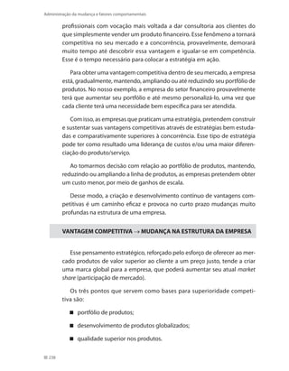 238
Administração da mudança e fatores comportamentais
profissionais com vocação mais voltada a dar consultoria aos clientes do
que simplesmente vender um produto financeiro. Esse fenômeno a tornará
competitiva no seu mercado e a concorrência, provavelmente, demorará
muito tempo até descobrir essa vantagem e igualar-se em competência.
Esse é o tempo necessário para colocar a estratégia em ação.
Para obter uma vantagem competitiva dentro de seu mercado, a empresa
está, gradualmente, mantendo, ampliando ou até reduzindo seu portfólio de
produtos. No nosso exemplo, a empresa do setor financeiro provavelmente
terá que aumentar seu portfólio e até mesmo personalizá-lo, uma vez que
cada cliente terá uma necessidade bem específica para ser atendida.
Com isso, as empresas que praticam uma estratégia, pretendem construir
e sustentar suas vantagens competitivas através de estratégias bem estuda-
das e comparativamente superiores à concorrência. Esse tipo de estratégia
pode ter como resultado uma liderança de custos e/ou uma maior diferen-
ciação do produto/serviço.
Ao tomarmos decisão com relação ao portfólio de produtos, mantendo,
reduzindo ou ampliando a linha de produtos, as empresas pretendem obter
um custo menor, por meio de ganhos de escala.
Desse modo, a criação e desenvolvimento contínuo de vantagens com-
petitivas é um caminho eficaz e provoca no curto prazo mudanças muito
profundas na estrutura de uma empresa.
VANTAGEM COMPETITIVA → MUDANÇA NA ESTRUTURA DA EMPRESA
Esse pensamento estratégico, reforçado pelo esforço de oferecer ao mer-
cado produtos de valor superior ao cliente a um preço justo, tende a criar
uma marca global para a empresa, que poderá aumentar seu atual market
share (participação de mercado).
Os três pontos que servem como bases para superioridade competi-
tiva são:
portfólio de produtos;
desenvolvimento de produtos globalizados;
qualidade superior nos produtos.
 