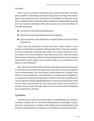 Administração da mudança e fatores comportamentais
239
Desafios
Assim como no mercado, há desafios para serem observados na vanta-
gemcompetitiva.Talvez haja um desafio extra; até pouco tempo atrás não era
dado muita importância para esse ponto. As estratégias na busca de vanta-
gens competitivas vêm sendo derrubadas e facilmente copiadas (benchmarking)
de forma bastante acelerada. Além disso, existe um excesso de oferta no
mercado gerado por:
aumento da concorrência (globalização);
rápida difusão dos aperfeiçoamentos tecnológicos;
poucas empresas estão deixando o mercado devido a barreiras físicas
e financeiras.
Assim, com dois pontos já em plena discussão, o leitor poderá ir cons-
truindo sua Estratégia Competitiva Diferenciada (ECD). É algo tão importan-
te para as empresas atualmente que todas, sem exceção, deveriam come-
çar a pensar com mais seriedade e importância esse tema. Terminou aquela
fase em que o empresário podia ter uma percepção boa do mercado apenas
saindo pelas ruas da cidade, que não eram muitas, ver a concorrência, pro-
dutos e os tais“fregueses”.
Bem,dessemomentopretéritoatéhoje,muitaáguajápassousobaponte.
A concorrência está muito mais agressiva e buscando o mesmo mercado que
outras tantas almejam.Tudo isso porque, substancialmente, o“freguês”virou
cliente. O maior obstáculo a ser enfrentado é a mudança de mentalidade e
a consequente mudança de ações para enfrentar com mais competência as
novas ondas do mercado globalizado. Muitos empresários perguntam como
ter um acesso mais cômodo nos dias atuais para escoar seus produtos ou
serviços. Vamos, então, entender sobre a nossa terceira variável estratégica,
que é justamente o caminho.
Caminho
Caminho são os canais de comunicação e de distribuição para atingir o
mercado. A escolha de um canal afeta drasticamente as vantagens compe-
titivas de uma empresa. A exigência dos clientes por relacionamentos mais
próximos estão forçando as empresas a reconsiderar os canais tradicionais.
 