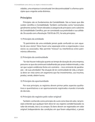 24
A Contabilidade como ciência, seu objeto e método de análise
vidades, uma empresa é conceituada“em descontinuidade”e a forma e prin-
cípios que a regerão serão distintos.
Princípios
Princípios são os fundamentos da Contabilidade. São as bases que dão
caráter científico à Contabilidade. Também conhecidos como “convenções
geralmente aceitas”, foram elevados à categoria de princípios com o advento
da Contabilidade Científica, por ser constatada sua praticidade e sua utilida-
de. De acordo com a Resolução 750/93 do CFC, há sete princípios:
1) Princípio da entidade
“O patrimônio de uma entidade jamais pode confundir-se com aque-
les de seus sócios”. Deve haver uma separação entre a organização e seus
sócios ou associados. Não permite “mistura” ou interferência entre patri-
mônios diferentes.
2) Princípio da continuidade
“Se não houver indicação quanto ao tempo de duração de uma empresa,
presume-se que ela continuará trabalhando por prazo indeterminado, a não
ser que surjam evidências fortes em contrário – risco eminente de paralisa-
ção – de suas atividades”. Na situação de ter continuidade de vida, a empre-
sa deve ser vista como um organismo que faz investimentos, usa insumos,
produz, vende, obtém lucros.
3) Princípio da oportunidade
Por esse princípio, os registros devem primar pelos aspectos qualita-
tivos e quantitativos e ser oportunamente registrados visando à tomada
de decisão.
4) Princípio do registro pelo valor original
Também conhecido como princípio do custo como base de valor, tal prin-
cípio entende que qualquer bem deve ter seu registro contábil baseado no
valor de entrada, isto é, na compra. Os bens devem ser registrados em valor
original (independente das condições em que foram adquiridos), e jamais
 