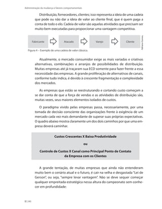 240
Administração da mudança e fatores comportamentais
Distribuição, fornecedores, clientes; isso representa a ideia de uma cadeia
que pode ou não dar a ideia de valor ao cliente final, que é quem paga a
conta de todo o elo. Cadeia de valor são aquelas atividades que precisam ser
muito bem executadas para proporcionar uma vantagem competitiva.
Fabricante ClienteVarejoAtacado
AdrianoGomes.
Figura 4 – Exemplo de uma cadeia de valor clássica.
Atualmente, o mercado consumidor exige as mais variadas e criativas
alternativas, combinações e arranjos de possibilidades de distribuição.
Muitas empresas até já traçaram sua ECD somente para fazer frente a essa
necessidade das empresas. A grande proliferação de alternativas de canais,
conforme tudo indica, é devido à crescente fragmentação e complexidade
dos mercados.
As empresas que estão se reestruturando e cortando custo começam a
se dar conta de que a força de vendas e as atividades de distribuição são,
muitas vezes, seus maiores elementos isolados de custos.
O paradigma vivido pelas empresas passa, necessariamente, por uma
tomada de decisão consciente das organizações frente à exigência de um
mercado cada vez mais demandante de superar suas próprias expectativas.
O quadro abaixo mostra claramente um dos dois caminhos por que uma em-
presa deverá caminhar.
Custos Crescentes X Baixa Produtividade
ou
Controle de Custos X Canal como Principal Ponto de Contato
da Empresa com os Clientes
A grande tentação, de muitas empresas que ainda não entenderam
muito bem o cenário atual e o futuro, é cair na velha e desgastada “Lei de
Gerson”, ou seja, “sempre levar vantagem”. Não se deve sequer começar
qualquer empreitada estratégica nessa altura do campeonato sem conhe-
cer em profundidade:
 