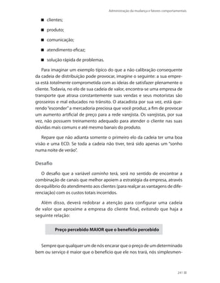 Administração da mudança e fatores comportamentais
241
clientes;
produto;
comunicação;
atendimento eficaz;
solução rápida de problemas.
Para imaginar um exemplo típico do que a não calibração consequente
da cadeia de distribuição pode provocar, imagine o seguinte: a sua empre-
sa está totalmente comprometida com as ideias de satisfazer plenamente o
cliente. Todavia, no elo de sua cadeia de valor, encontra-se uma empresa de
transporte que atrasa constantemente suas vendas e seus motoristas são
grosseiros e mal educados no trânsito. O atacadista por sua vez, está que-
rendo“esconder”a mercadoria preciosa que você produz, a fim de provocar
um aumento artificial de preço para a rede varejista. Os varejistas, por sua
vez, não possuem treinamento adequado para atender o cliente nas suas
dúvidas mais comuns e até mesmo banais do produto.
Repare que não adianta somente o primeiro elo da cadeia ter uma boa
visão e uma ECD. Se toda a cadeia não tiver, terá sido apenas um “sonho
numa noite de verão”.
Desafio
O desafio que a variável caminho terá, será no sentido de encontrar a
combinação de canais que melhor apoiem a estratégia da empresa, através
do equilíbrio do atendimento aos clientes (para realçar as vantagens de dife-
renciação) com os custos totais incorridos.
Além disso, deverá redobrar a atenção para configurar uma cadeia
de valor que aproxime a empresa do cliente final, evitando que haja a
seguinte relação:
Preço percebido MAIOR que o benefício percebido
Sempre que qualquer um de nós encarar que o preço de um determinado
bem ou serviço é maior que o benefício que ele nos trará, nós simplesmen-
 