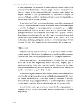 242
Administração da mudança e fatores comportamentais
te não compramos. Por outro lado, a necessidade não acaba. Então, o con-
corrente vem e abocanha esse mercado. Logo, o mercado não está bom ou
ruim, o mercado simplesmente está! Cabe ao mais capacitado conduzir sua
empresa com uma ECD de impacto, desbancar a concorrência e ampliar seu
mercado. Pode parecer difícil, mas é somente por esse caminho que todas as
empresas de sucesso de hoje trilharam.
A questão preço X valor permite aos dirigentes uma visão mais estratégi-
ca de uma política frente à concorrência. Nesse tocante, quanto cada empre-
sa tem feito de fato para aumentar seu valor em todos os elos que compõem
a cadeia pela qual percorre seu produto ou serviço? Infelizmente, o que se
pode perceber sobre a qualidade de consumidor final é que esta tem sido
desastrosa e somente se percebe um valor visível em pouquíssimas organi-
zações. No dia em que se levar a sério esse ponto, as empresas poderão, num
curto espaço de tempo, conquistar resultados como nunca sequer haviam
pensado. Por quê? Bem, porque simplesmente ninguém faz a coisa certa!
Processos
Toda empresa deve selecionar quais são os processos estrategicamente
vitais.Acadeiadevalordeveserlimitadasomenteàquelasatividadesquepre-
cisam ser bem executadas para proporcionar uma vantagem competitiva.
Antigamente existiam duas regras básicas: a primeira dizia que quanto
maior fosse o tamanho do processo, melhor seria para a empresa, pois as
outras demorariam muito para entender. A outra regra rezava que deve-
ríamos manter tantos processos quanto fosse possível, com o objetivo de
manter o controle do conjunto da produção.
Aconcorrênciaglobalestámudandoasregras.Asteoriasemodismoscomo
terceirização, reengenharia, downsizing, qualidade e tantos outros, têm visado
um melhor aproveitamento dos recursos existentes (humanos, financeiros,
mercadológicos etc.) para poder oferecer ao cliente um produto ou serviço
em que o valor percebido pelo mesmo seja maior que o preço percebido.
Uma primeira questão que levantamos para entender um pouco sobre os
processos de uma empresa diz respeito ao seu posicionamento e portfólio
de produtos.
 