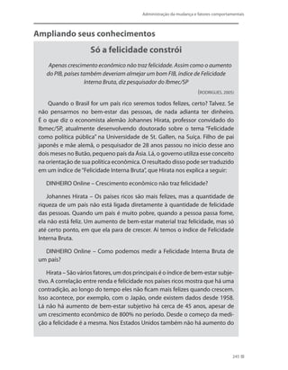 Administração da mudança e fatores comportamentais
245
Ampliando seus conhecimentos
Só a felicidade constrói
Apenas crescimento econômico não traz felicidade. Assim como o aumento
do PIB, países também deveriam almejar um bom FIB, índice de Felicidade
Interna Bruta, diz pesquisador do Ibmec/SP
(RODRIGUES, 2005)
Quando o Brasil for um país rico seremos todos felizes, certo? Talvez. Se
não pensarmos no bem-estar das pessoas, de nada adianta ter dinheiro.
É o que diz o economista alemão Johannes Hirata, professor convidado do
Ibmec/SP, atualmente desenvolvendo doutorado sobre o tema “Felicidade
como política pública” na Universidade de St. Gallen, na Suíça. Filho de pai
japonês e mãe alemã, o pesquisador de 28 anos passou no início desse ano
dois meses no Butão, pequeno país da Ásia. Lá, o governo utiliza esse conceito
na orientação de sua política econômica. O resultado disso pode ser traduzido
em um índice de“Felicidade Interna Bruta”, que Hirata nos explica a seguir:
DINHEIRO Online – Crescimento econômico não traz felicidade?
Johannes Hirata – Os países ricos são mais felizes, mas a quantidade de
riqueza de um país não está ligada diretamente à quantidade de felicidade
das pessoas. Quando um país é muito pobre, quando a pessoa passa fome,
ela não está feliz. Um aumento de bem-estar material traz felicidade, mas só
até certo ponto, em que ela para de crescer. Aí temos o índice de Felicidade
Interna Bruta.
DINHEIRO Online – Como podemos medir a Felicidade Interna Bruta de
um país?
Hirata – São vários fatores, um dos principais é o índice de bem-estar subje-
tivo. A correlação entre renda e felicidade nos países ricos mostra que há uma
contradição, ao longo do tempo eles não ficam mais felizes quando crescem.
Isso acontece, por exemplo, com o Japão, onde existem dados desde 1958.
Lá não há aumento de bem-estar subjetivo há cerca de 45 anos, apesar de
um crescimento econômico de 800% no período. Desde o começo da medi-
ção a felicidade é a mesma. Nos Estados Unidos também não há aumento do
 